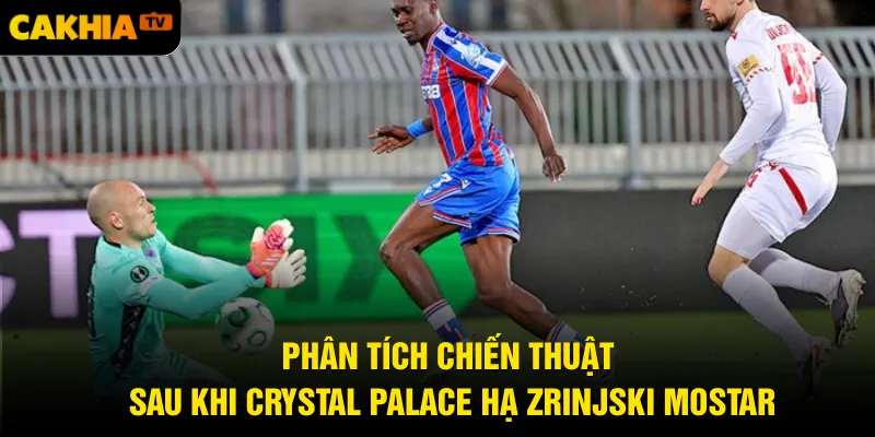 Phân tích chiến thuật sau khi Crystal Palace hạ Zrinjski Mostar